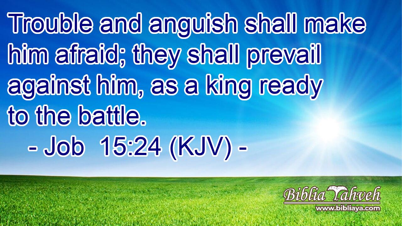 Trouble and anguish shall make him afraid; they shall prevail against him, as a king ready to the battle.