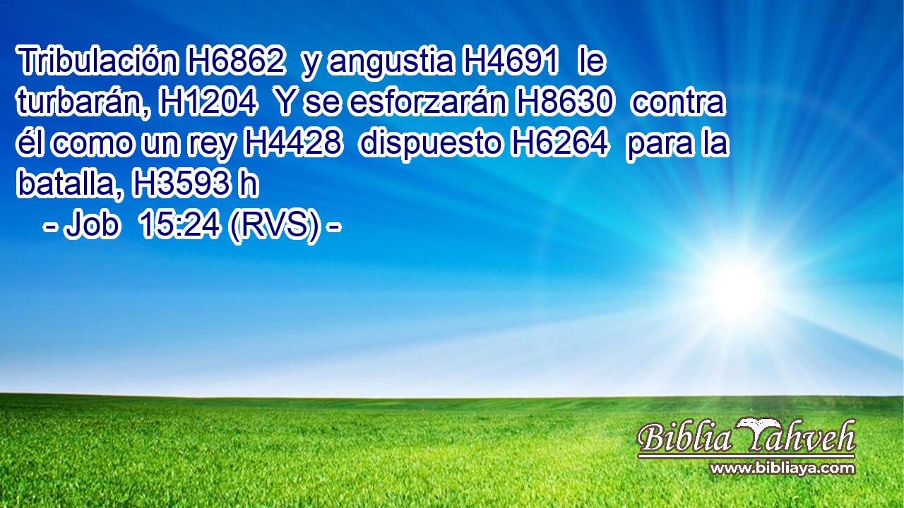 Tribulación H6862  y angustia H4691  le turbarán, H1204  Y se esforzarán H8630  contra él como un rey H4428  dispuesto H6264  para la batalla, H3593 h 