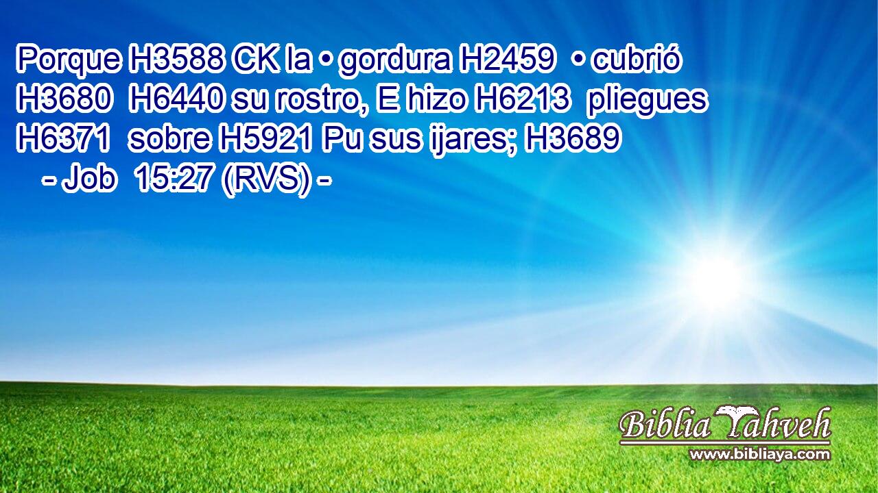 Porque H3588 CK la • gordura H2459  • cubrió H3680  H6440 su rostro, E hizo H6213  pliegues H6371  sobre H5921 Pu sus ijares; H3689  