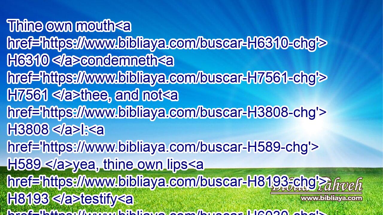 Thine own mouth H6310 condemneth H7561 thee, and not H3808 I: H589 yea, thine own lips H8193 testify H6030 against thee.