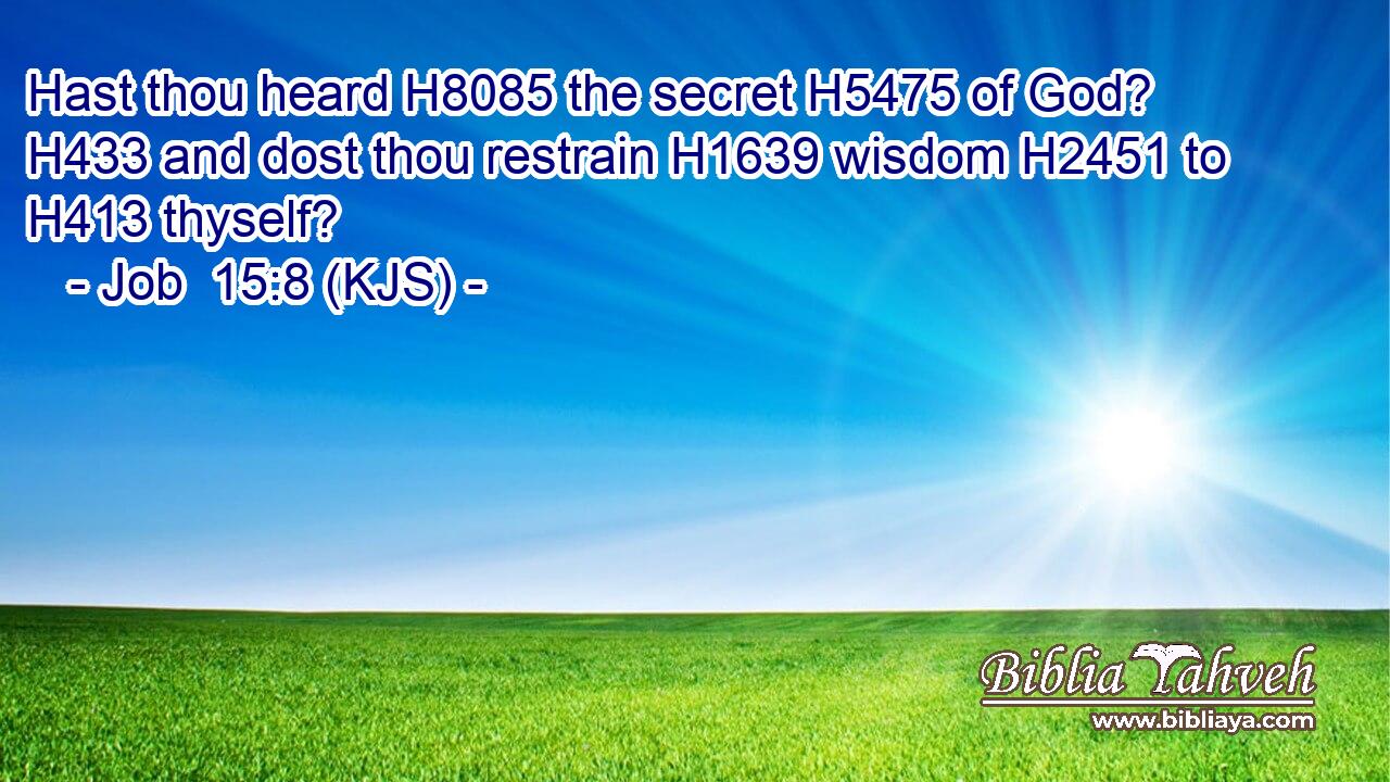 Hast thou heard H8085 the secret H5475 of God? H433 and dost thou restrain H1639 wisdom H2451 to H413 thyself?