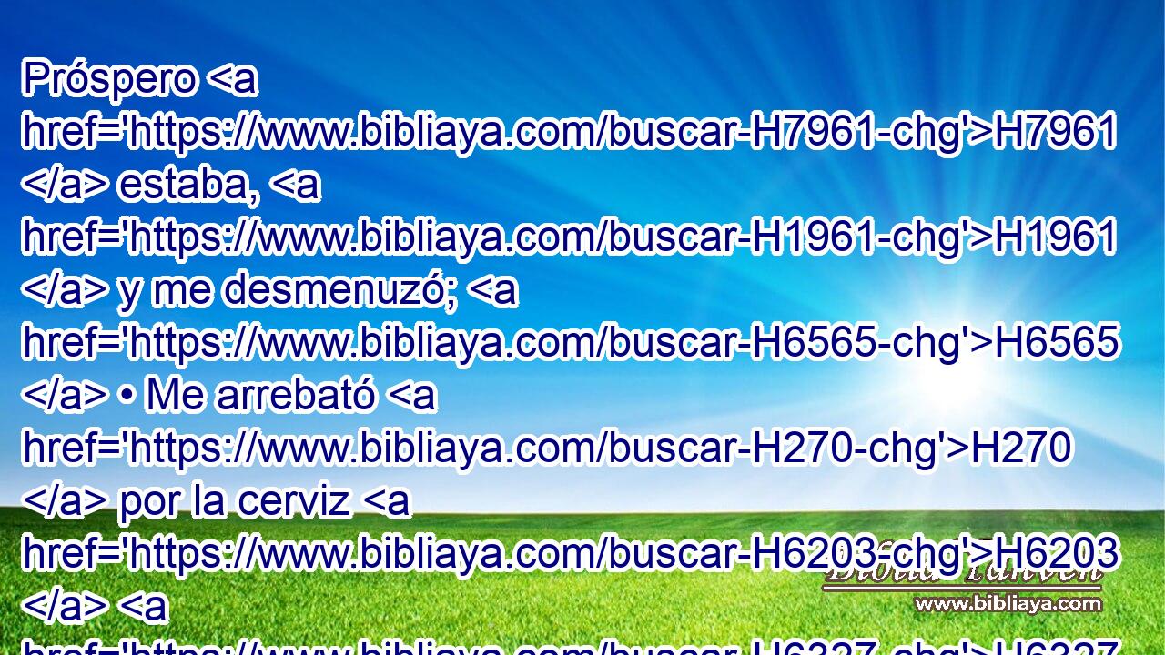 Próspero H7961  estaba, H1961  y me desmenuzó; H6565  • Me arrebató H270  por la cerviz H6203  H6327 H6965 • y me despedazó, Y me puso por blanco H4307  suyo. 
