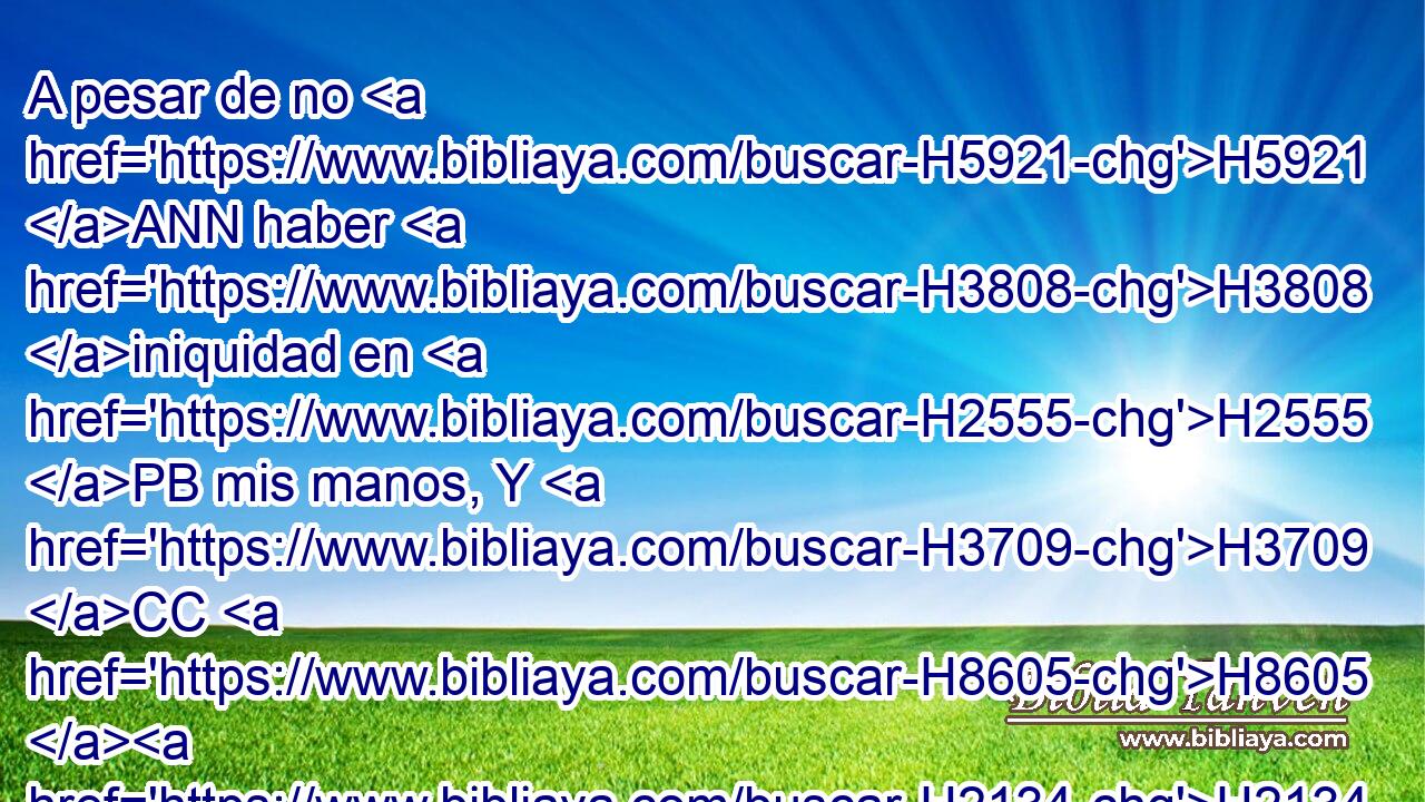 A pesar de no H5921 ANN haber H3808 iniquidad en H2555 PB mis manos, Y H3709 CC H8605 H2134 de haber sido mi oración pura. 