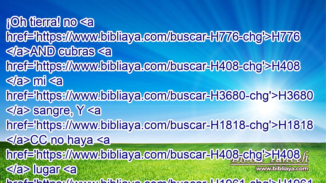 ¡Oh tierra! no H776 AND cubras H408  mi H3680  sangre, Y H1818 CC no haya H408  lugar H1961  para H4725 PL H2201 mi clamor. 