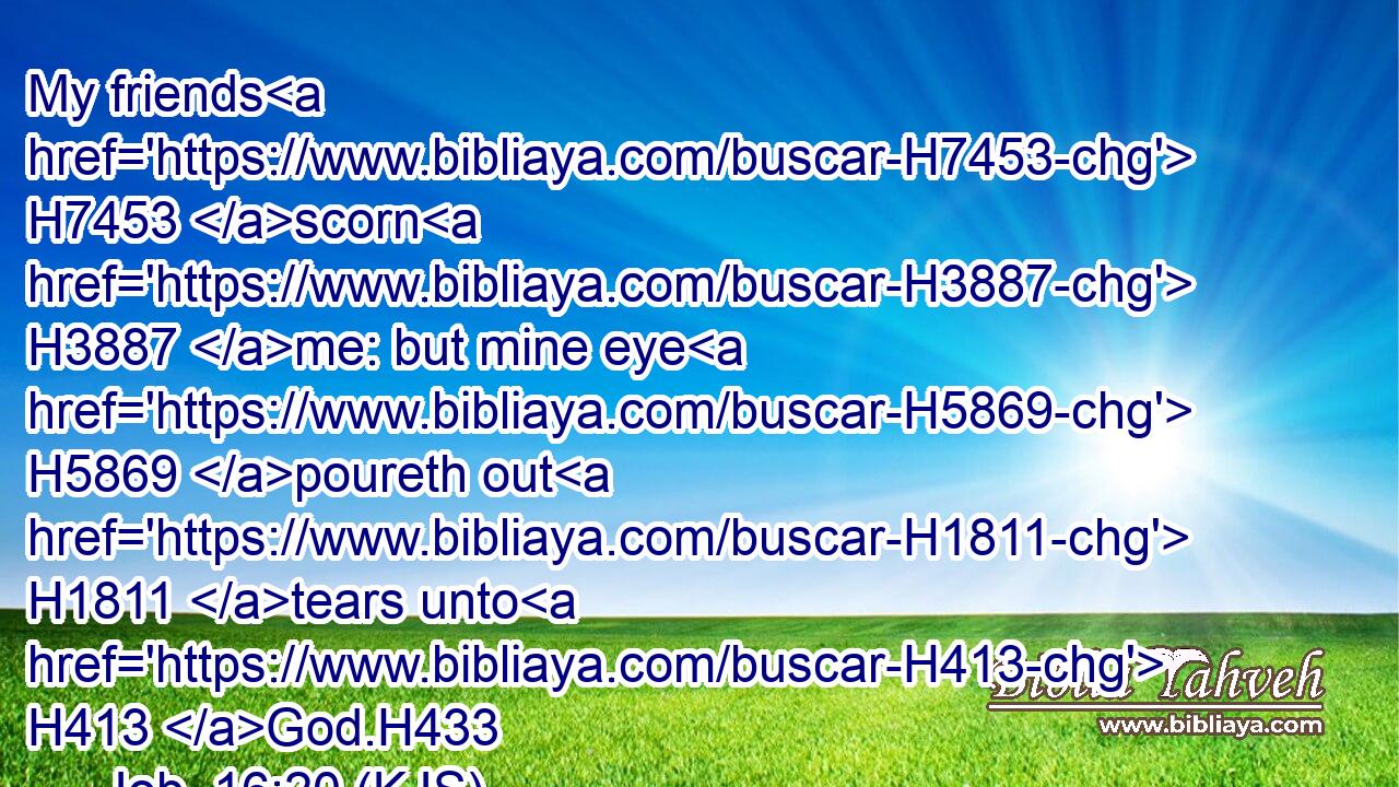 My friends H7453 scorn H3887 me: but mine eye H5869 poureth out H1811 tears unto H413 God.H433