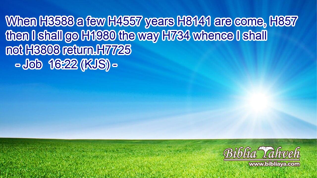 When H3588 a few H4557 years H8141 are come, H857 then I shall go H1980 the way H734 whence I shall not H3808 return.H7725