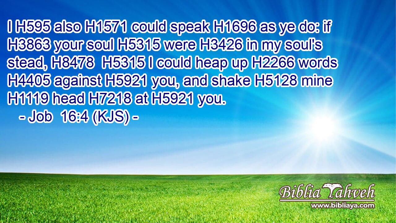 I H595 also H1571 could speak H1696 as ye do: if H3863 your soul H5315 were H3426 in my soul's stead, H8478  H5315 I could heap up H2266 words H4405 against H5921 you, and shake H5128 mine H1119 head H7218 at H5921 you.