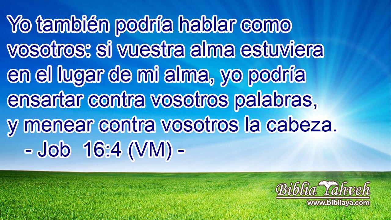  Yo también podría hablar como vosotros: si vuestra alma estuviera en el lugar de mi alma, yo podría ensartar contra vosotros palabras, y menear contra vosotros la cabeza. 