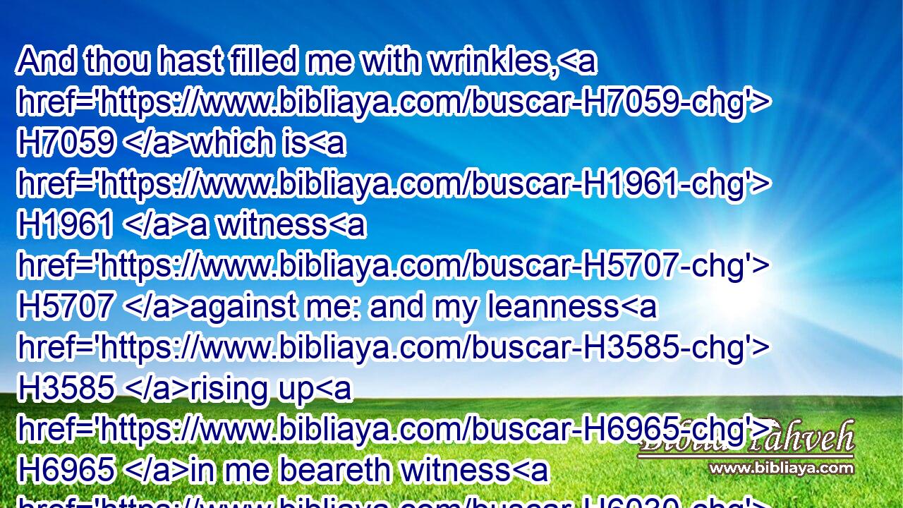 And thou hast filled me with wrinkles, H7059 which is H1961 a witness H5707 against me: and my leanness H3585 rising up H6965 in me beareth witness H6030 to my face.H6440