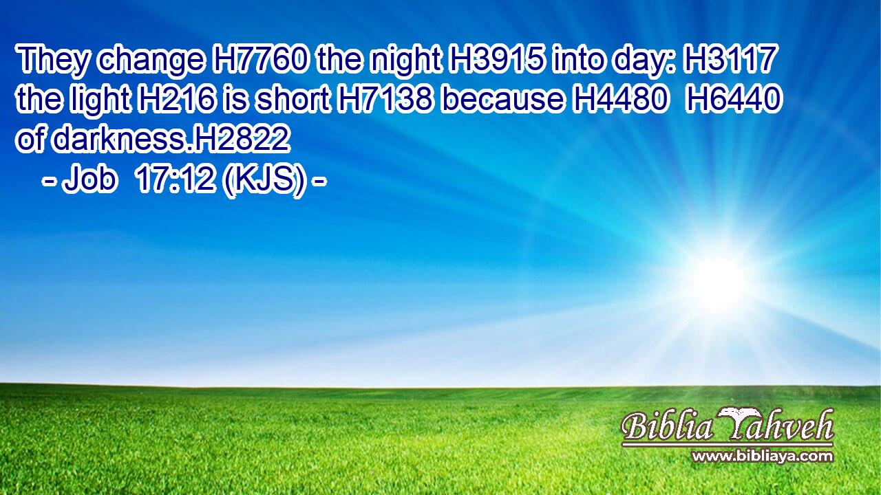 They change H7760 the night H3915 into day: H3117 the light H216 is short H7138 because H4480  H6440 of darkness.H2822