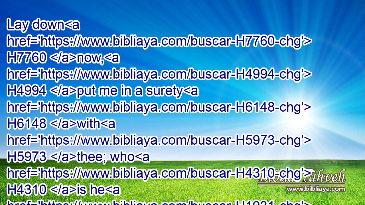Lay down H7760 now, H4994 put me in a surety H6148 with H5973 thee; who H4310 is he H1931 that will strike H8628 hands H3027 with me?
