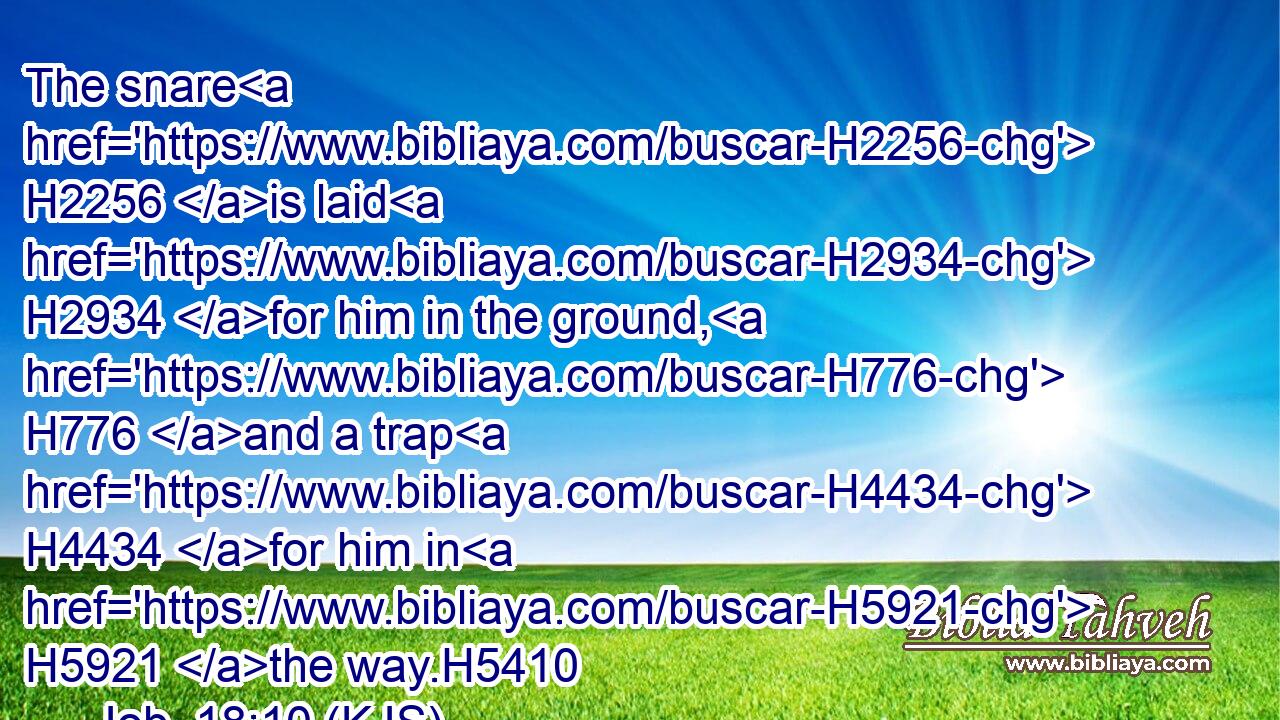 The snare H2256 is laid H2934 for him in the ground, H776 and a trap H4434 for him in H5921 the way.H5410