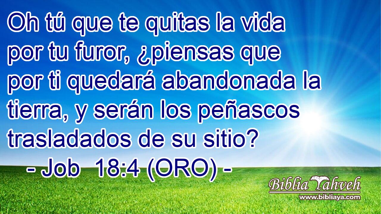  Oh tú que te quitas la vida por tu furor, ¿piensas que por ti quedará abandonada la tierra, y serán los peñascos trasladados de su sitio? 