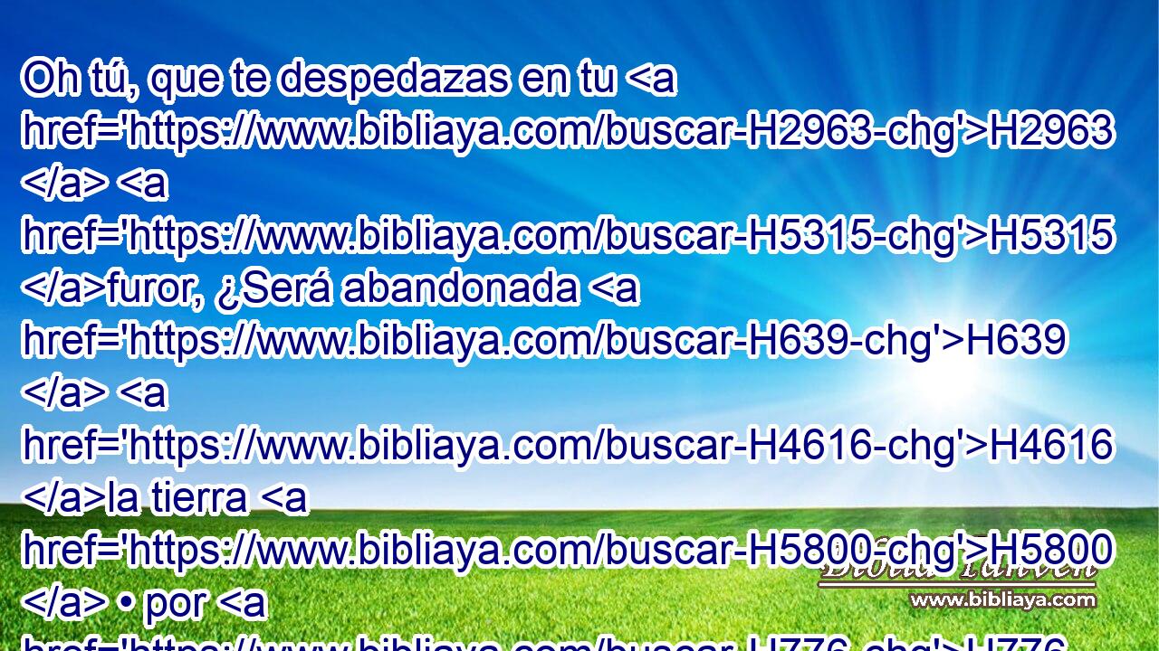 Oh tú, que te despedazas en tu H2963  H5315 furor, ¿Será abandonada H639  H4616 la tierra H5800  • por H776 tu causa, Y serán removidas de su H6275  H6697 lugar las peñas? H4725  