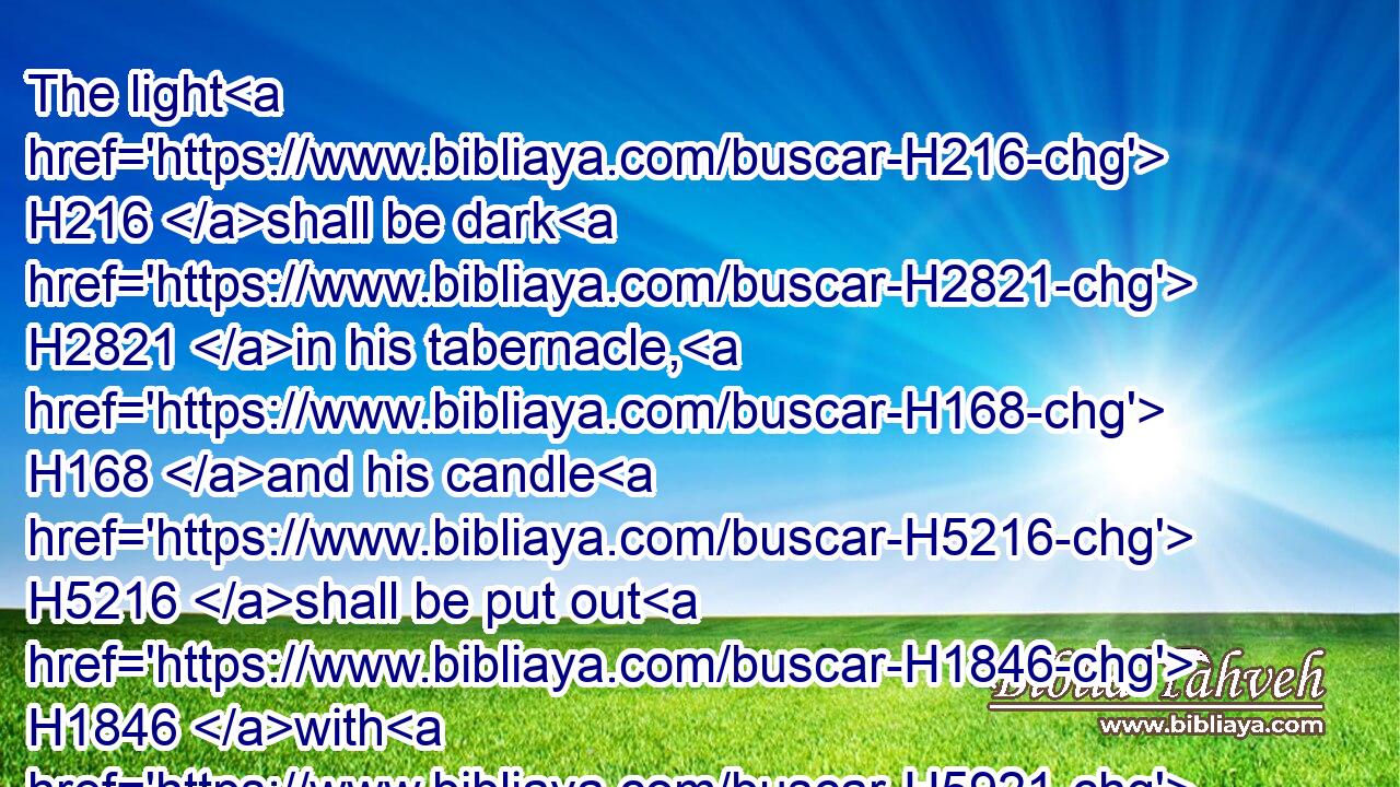 The light H216 shall be dark H2821 in his tabernacle, H168 and his candle H5216 shall be put out H1846 with H5921 him.