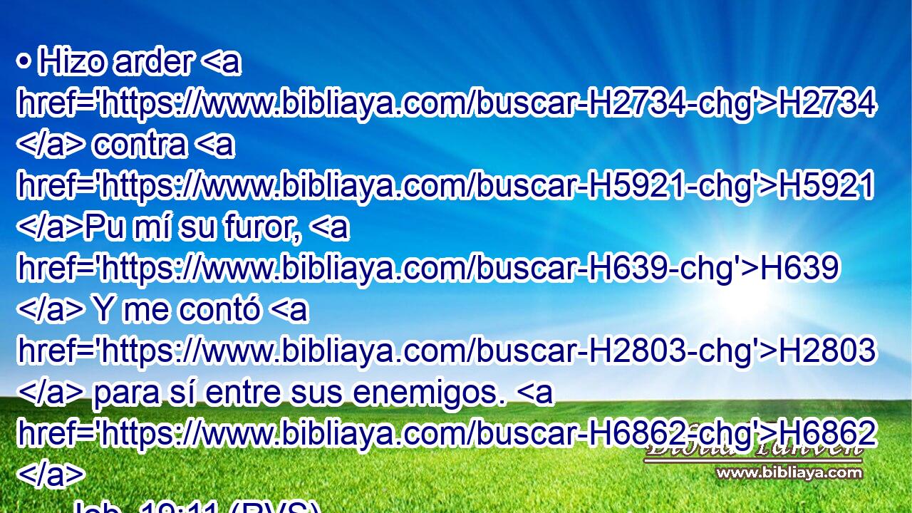 • Hizo arder H2734  contra H5921 Pu mí su furor, H639  Y me contó H2803  para sí entre sus enemigos. H6862  