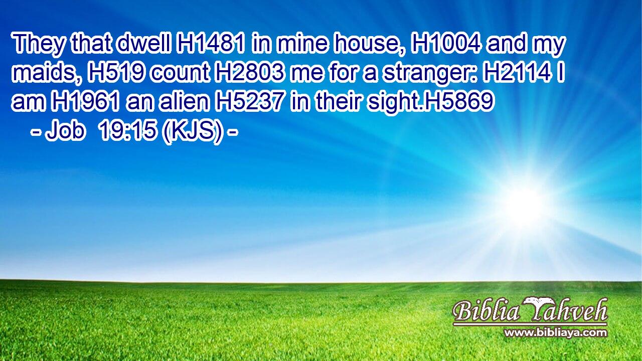 They that dwell H1481 in mine house, H1004 and my maids, H519 count H2803 me for a stranger: H2114 I am H1961 an alien H5237 in their sight.H5869
