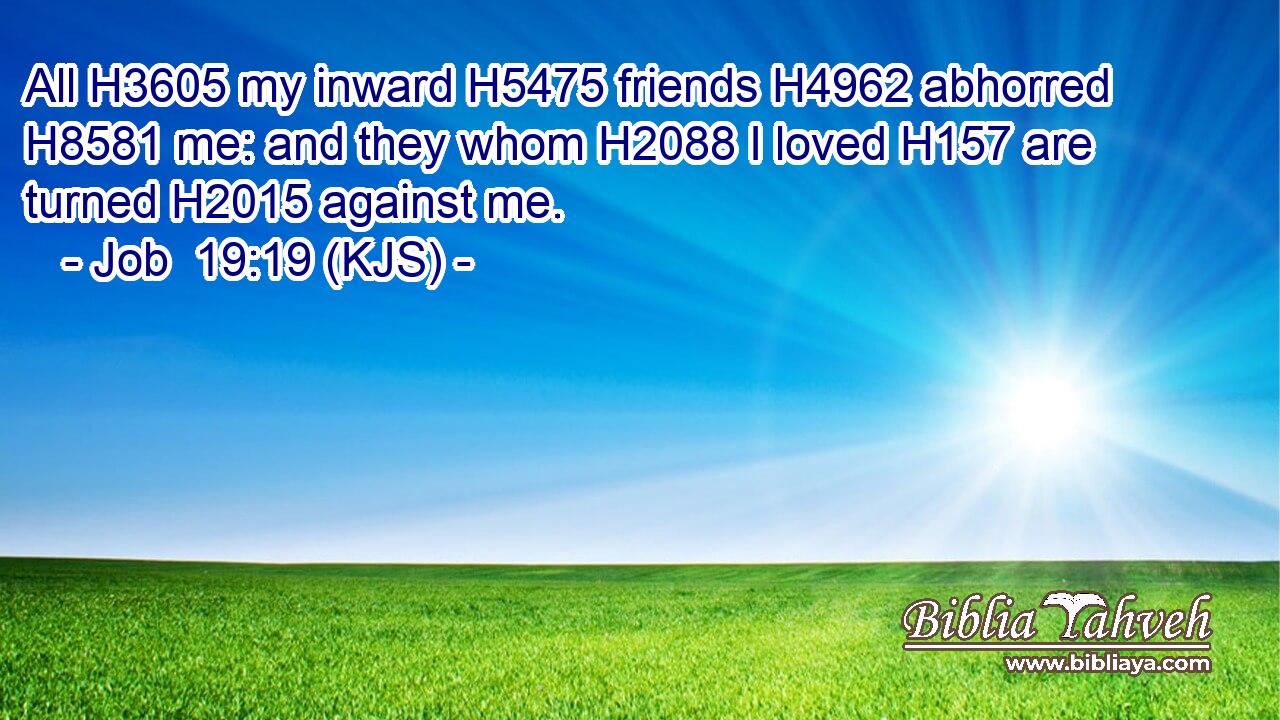 All H3605 my inward H5475 friends H4962 abhorred H8581 me: and they whom H2088 I loved H157 are turned H2015 against me.