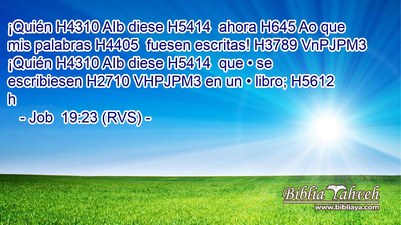 ¡Quién H4310 AIb diese H5414  ahora H645 Ao que mis palabras H4405  fuesen escritas! H3789 VnPJPM3 ¡Quién H4310 AIb diese H5414  que • se escribiesen H2710 VHPJPM3 en un • libro; H5612 h 