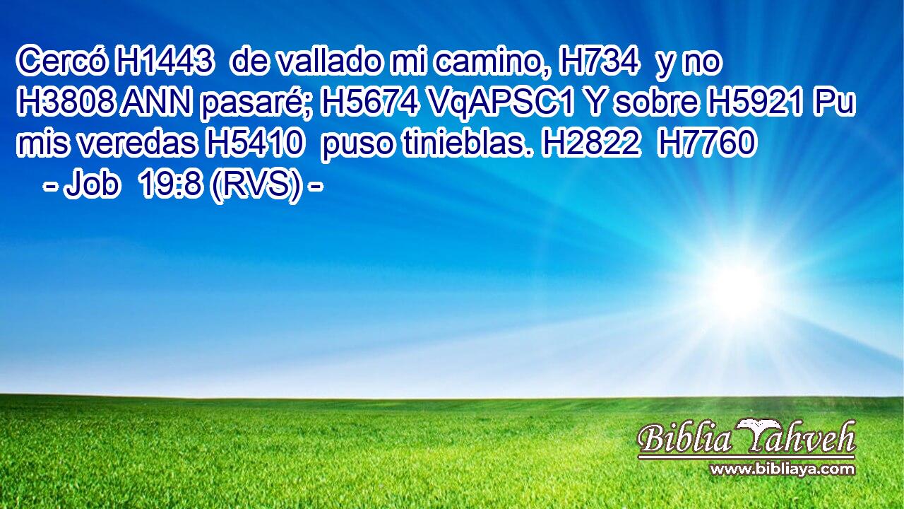 Cercó H1443  de vallado mi camino, H734  y no H3808 ANN pasaré; H5674 VqAPSC1 Y sobre H5921 Pu mis veredas H5410  puso tinieblas. H2822  H7760 