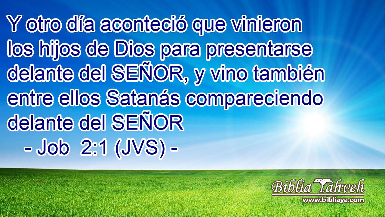 Y otro día aconteció que vinieron los hijos de Dios para presentarse delante del SEÑOR, y vino también entre ellos Satanás compareciendo delante del SEÑOR