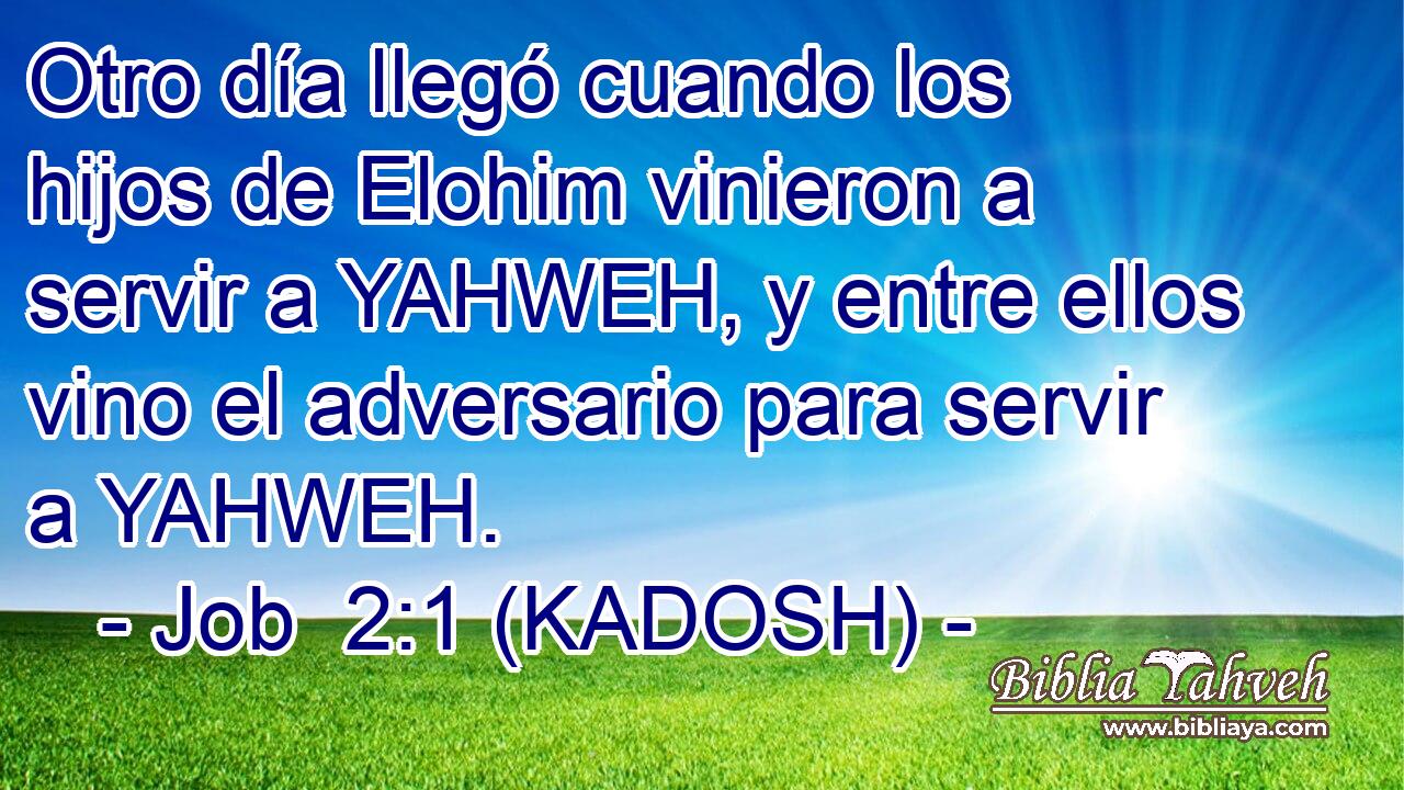  Otro día llegó cuando los hijos de Elohim vinieron a servir a YAHWEH, y entre ellos vino el adversario para servir a YAHWEH. 