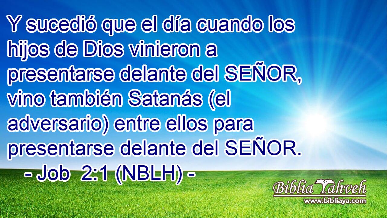  Y sucedió que el día cuando los hijos de Dios vinieron a presentarse delante del SEÑOR, vino también Satanás (el adversario) entre ellos para presentarse delante del SEÑOR. 