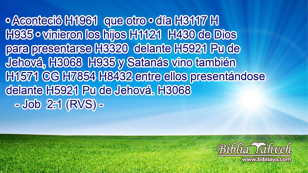 • Aconteció H1961  que otro • día H3117 H H935 • vinieron los hijos H1121  H430 de Dios para presentarse H3320  delante H5921 Pu de Jehová, H3068  H935 y Satanás vino también H1571 CG H7854 H8432 entre ellos presentándose delante H5921 Pu de Jehová. H3068  