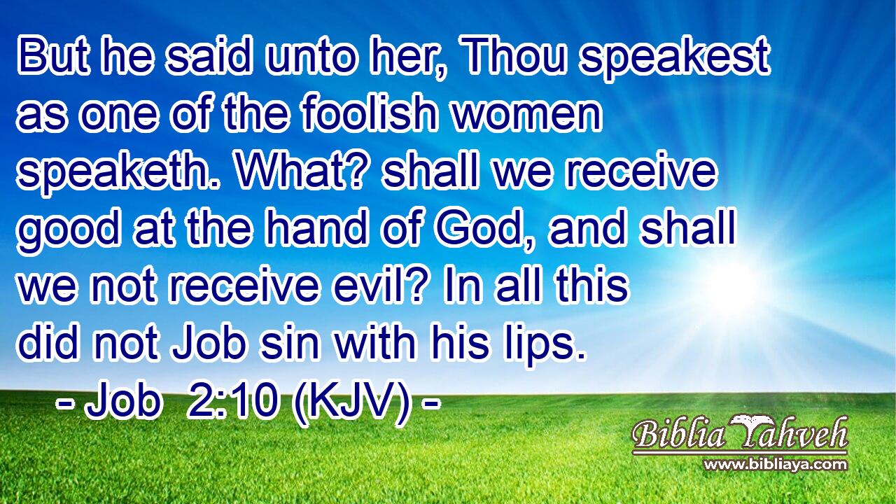 But he said unto her, Thou speakest as one of the foolish women speaketh. What? shall we receive good at the hand of God, and shall we not receive evil? In all this did not Job sin with his lips.