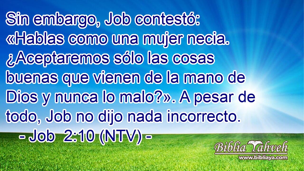 Sin embargo, Job contestó: «Hablas como una mujer necia. ¿Aceptaremos sólo las cosas buenas que vienen de la mano de Dios y nunca lo malo?». A pesar de todo, Job no dijo nada incorrecto.