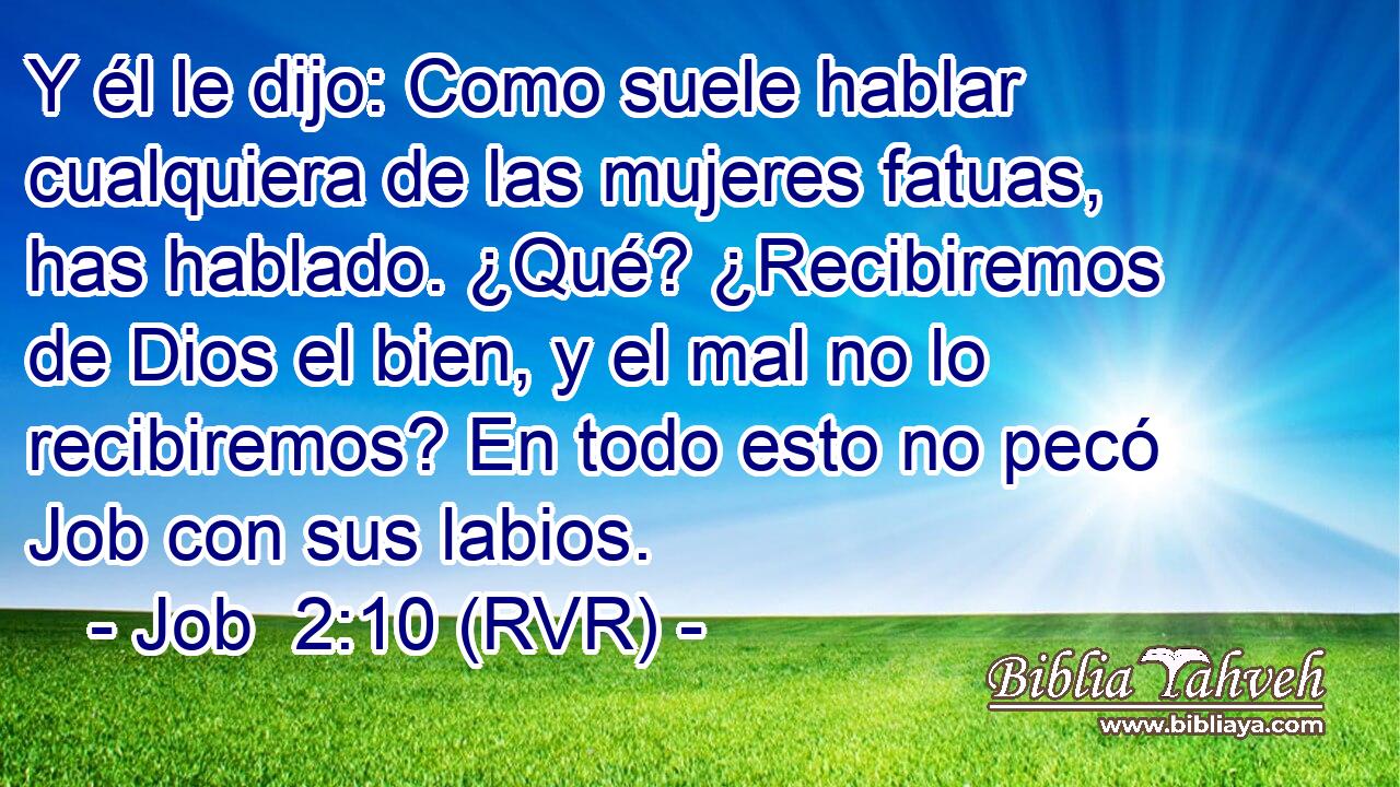 Y él le dijo: Como suele hablar cualquiera de las mujeres fatuas, has hablado. ¿Qué? ¿Recibiremos de Dios el bien, y el mal no lo recibiremos? En todo esto no pecó Job con sus labios.