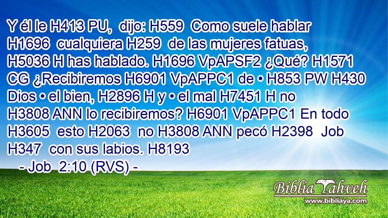 Y él le H413 PU,  dijo: H559  Como suele hablar H1696  cualquiera H259  de las mujeres fatuas, H5036 H has hablado. H1696 VpAPSF2 ¿Qué? H1571 CG ¿Recibiremos H6901 VpAPPC1 de • H853 PW H430 Dios • el bien, H2896 H y • el mal H7451 H no H3808 ANN lo recibiremos? H6901 VpAPPC1 En todo H3605  esto H2063  no H3808 ANN pecó H2398  Job H347  con sus labios. H8193  