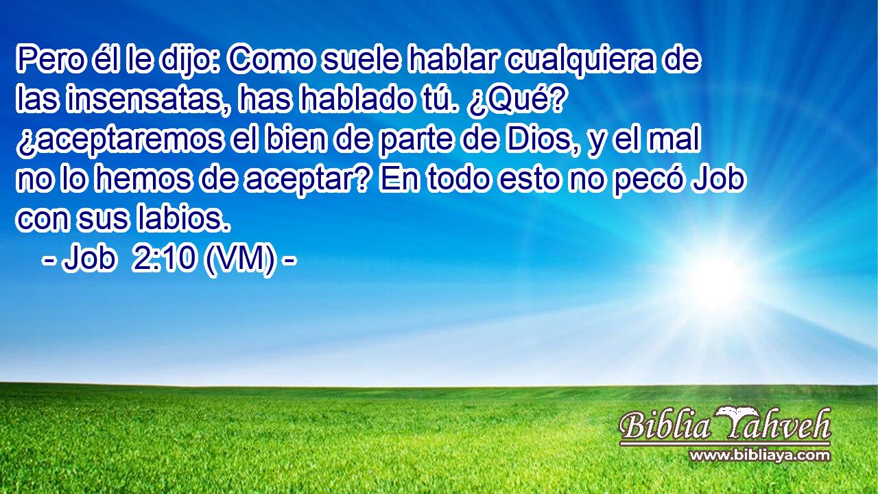  Pero él le dijo: Como suele hablar cualquiera de las insensatas, has hablado tú. ¿Qué? ¿aceptaremos el bien de parte de Dios, y el mal no lo hemos de aceptar? En todo esto no pecó Job con sus labios. 
