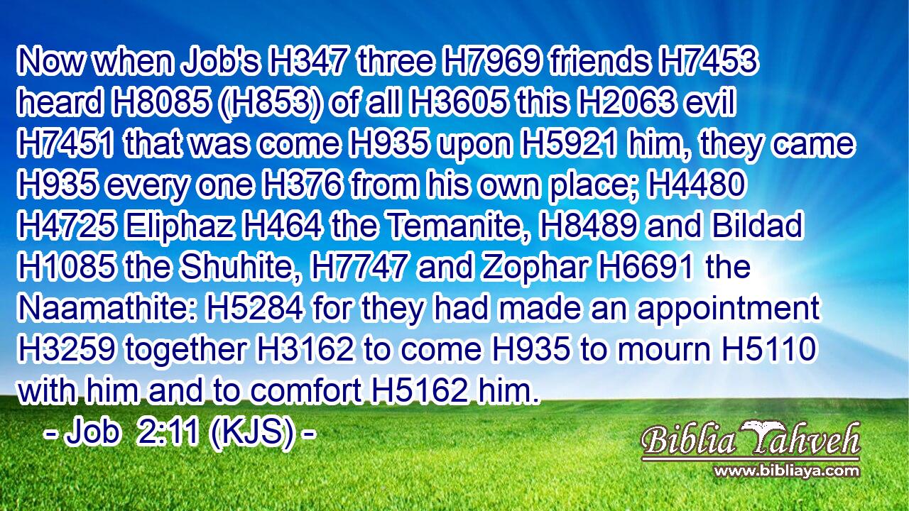 Now when Job's H347 three H7969 friends H7453 heard H8085 (H853) of all H3605 this H2063 evil H7451 that was come H935 upon H5921 him, they came H935 every one H376 from his own place; H4480  H4725 Eliphaz H464 the Temanite, H8489 and Bildad H1085 the Shuhite, H7747 and Zophar H6691 the Naamathite: H5284 for they had made an appointment H3259 together H3162 to come H935 to mourn H5110 with him and to comfort H5162 him.