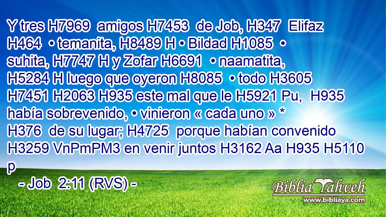 Y tres H7969  amigos H7453  de Job, H347  Elifaz H464  • temanita, H8489 H • Bildad H1085  • suhita, H7747 H y Zofar H6691  • naamatita, H5284 H luego que oyeron H8085  • todo H3605  H7451 H2063 H935 este mal que le H5921 Pu,  H935 había sobrevenido, • vinieron « cada uno » * H376  de su lugar; H4725  porque habían convenido H3259 VnPmPM3 en venir juntos H3162 Aa H935 H5110 p