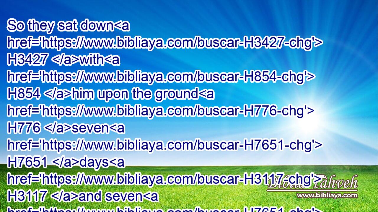 So they sat down H3427 with H854 him upon the ground H776 seven H7651 days H3117 and seven H7651 nights, H3915 and none H369 spake H1696 a word H1697 unto H413 him: for H3588 they saw H7200 that H3588 his grief H3511 was very great. H1431 H3966