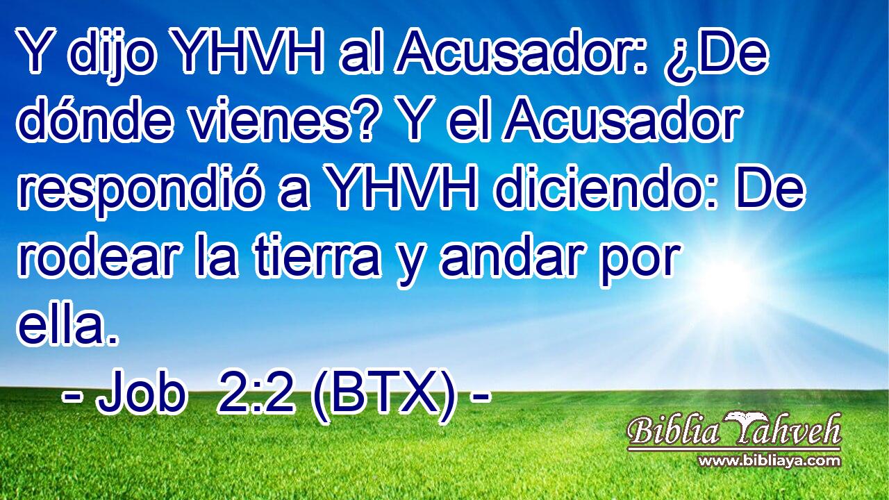 Y dijo YHVH al Acusador: ¿De dónde vienes? Y el Acusador respondió a YHVH diciendo: De rodear la tierra y andar por ella.