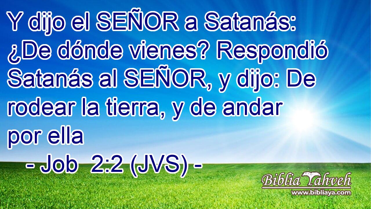 Y dijo el SEÑOR a Satanás: ¿De dónde vienes? Respondió Satanás al SEÑOR, y dijo: De rodear la tierra, y de andar por ella