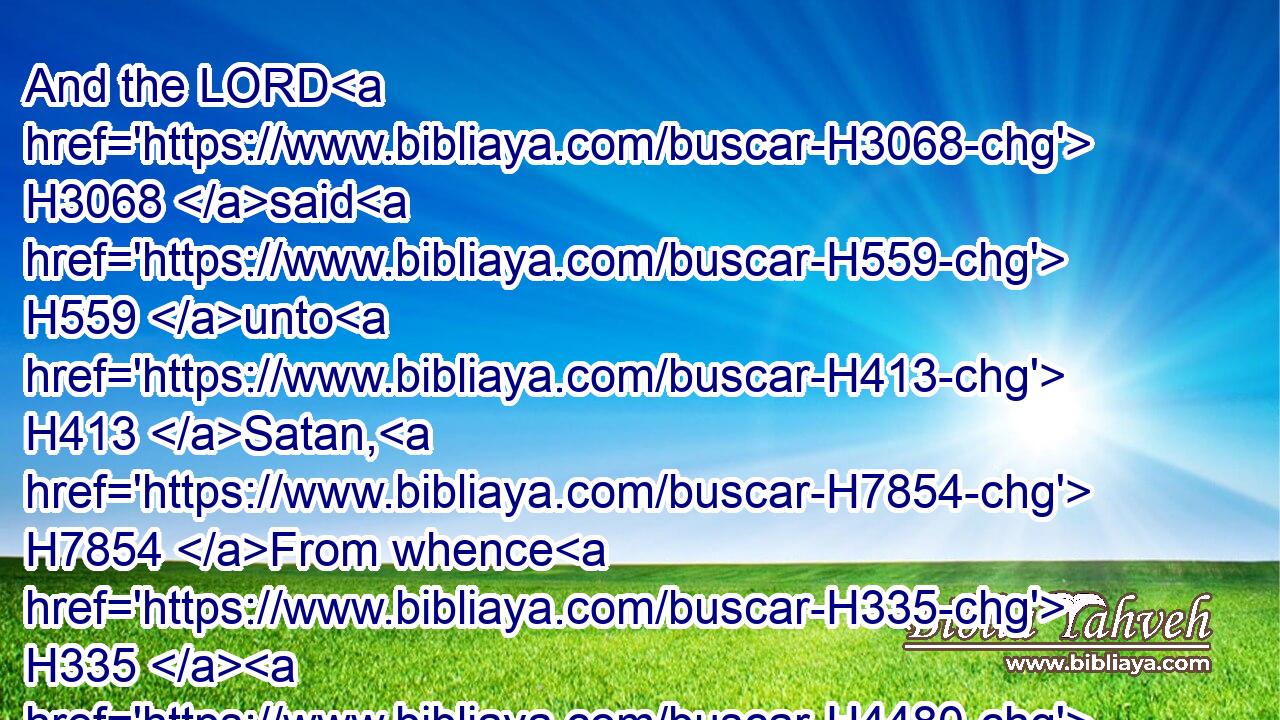 And the LORD H3068 said H559 unto H413 Satan, H7854 From whence H335  H4480  H2088 comest H935 thou? And Satan H7854 answered H6030 (H853) the LORD, H3068 and said, H559 From going to and fro H4480  H7751 in the earth, H776 and from walking up and down H4480  H1980 in it.