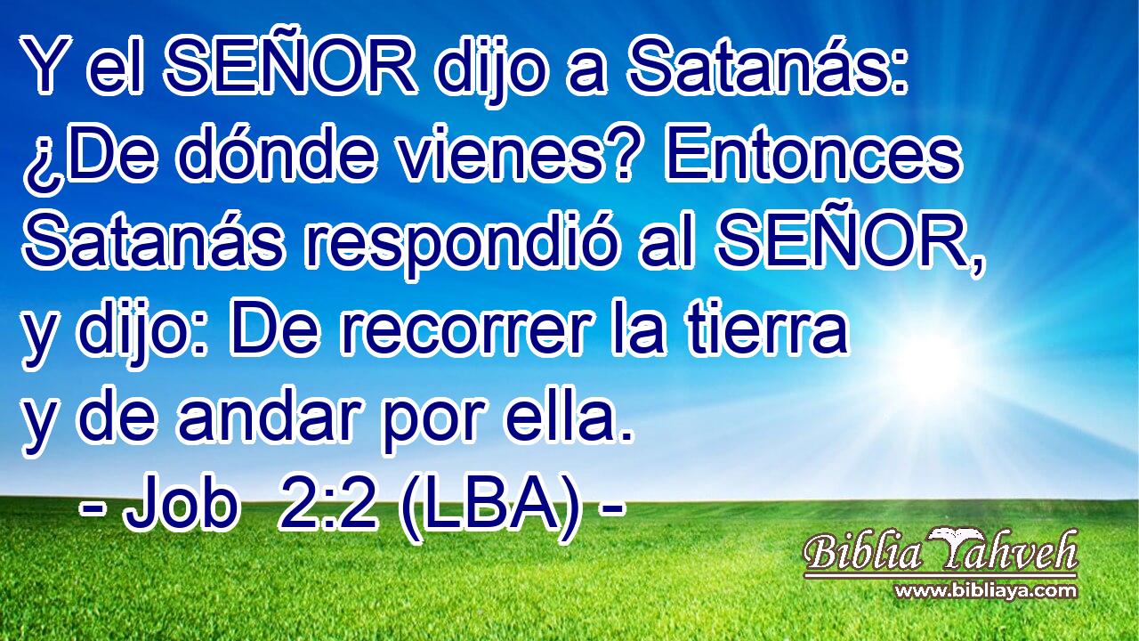 Y el SEÑOR dijo a Satanás: ¿De dónde vienes? Entonces Satanás respondió al SEÑOR, y dijo: De recorrer la tierra y de andar por ella.