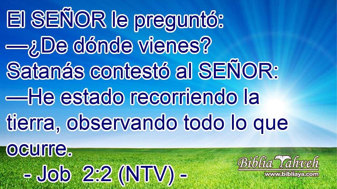 El SEÑOR le preguntó: —¿De dónde vienes? Satanás contestó al SEÑOR: —He estado recorriendo la tierra, observando todo lo que ocurre.