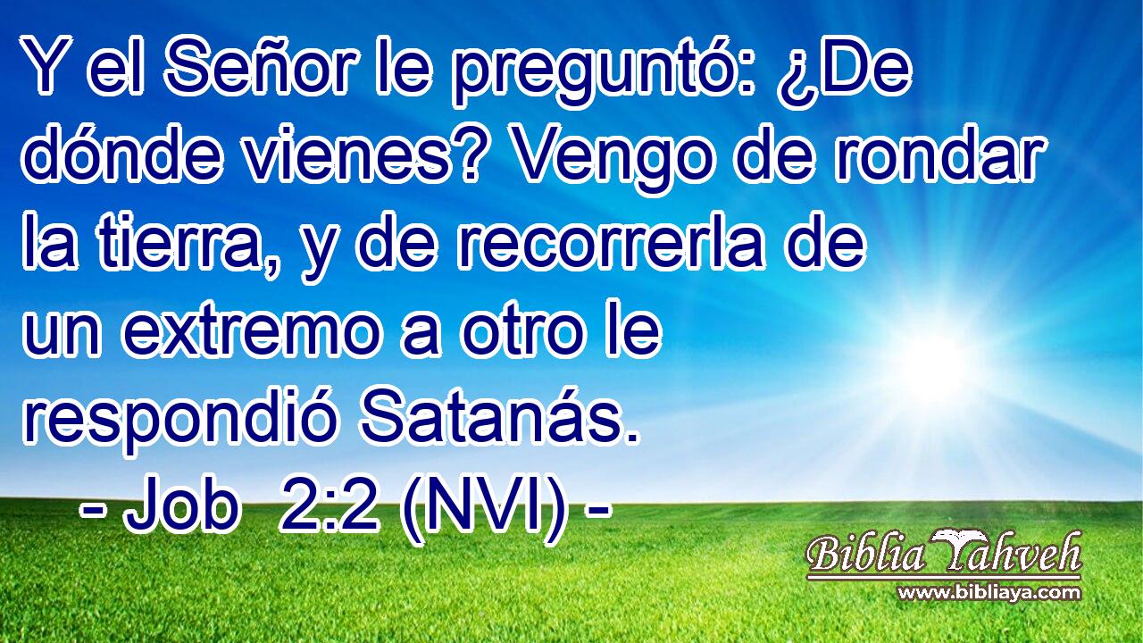  Y el Señor le preguntó: ¿De dónde vienes? Vengo de rondar la tierra, y de recorrerla de un extremo a otro le respondió Satanás. 
