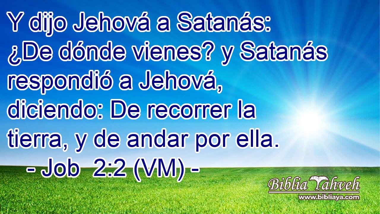  Y dijo Jehová a Satanás: ¿De dónde vienes? y Satanás respondió a Jehová, diciendo: De recorrer la tierra, y de andar por ella. 