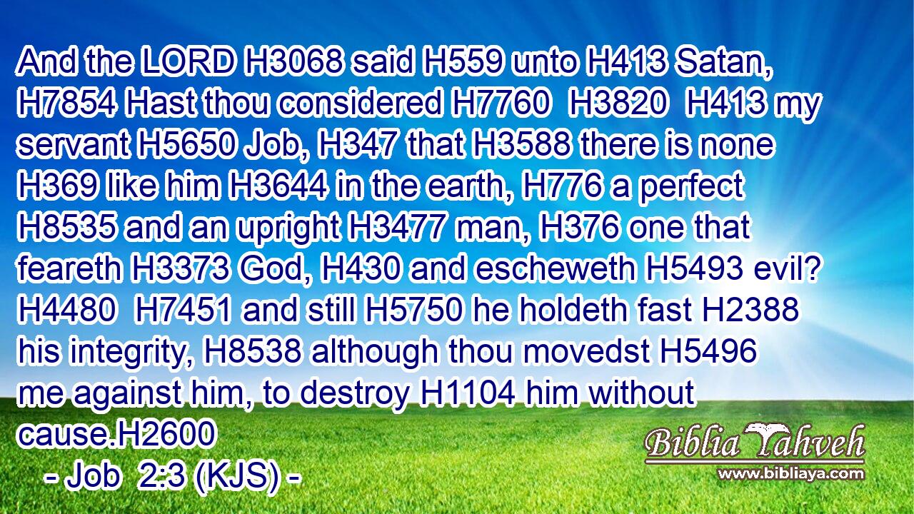 And the LORD H3068 said H559 unto H413 Satan, H7854 Hast thou considered H7760  H3820  H413 my servant H5650 Job, H347 that H3588 there is none H369 like him H3644 in the earth, H776 a perfect H8535 and an upright H3477 man, H376 one that feareth H3373 God, H430 and escheweth H5493 evil? H4480  H7451 and still H5750 he holdeth fast H2388 his integrity, H8538 although thou movedst H5496 me against him, to destroy H1104 him without cause.H2600