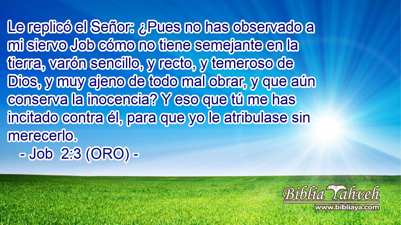  Le replicó el Señor: ¿Pues no has observado a mi siervo Job cómo no tiene semejante en la tierra, varón sencillo, y recto, y temeroso de Dios, y muy ajeno de todo mal obrar, y que aún conserva la inocencia? Y eso que tú me has incitado contra él, para que yo le atribulase sin merecerlo. 