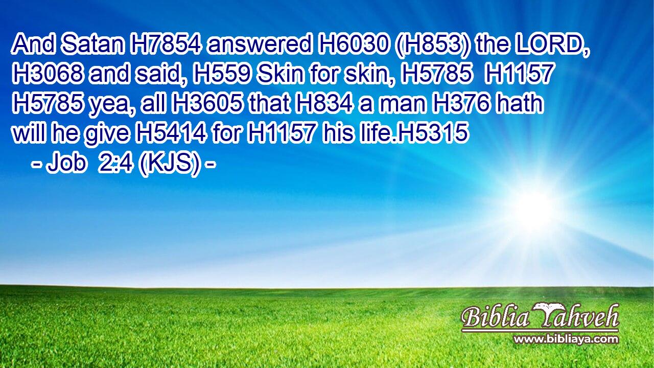 And Satan H7854 answered H6030 (H853) the LORD, H3068 and said, H559 Skin for skin, H5785  H1157  H5785 yea, all H3605 that H834 a man H376 hath will he give H5414 for H1157 his life.H5315
