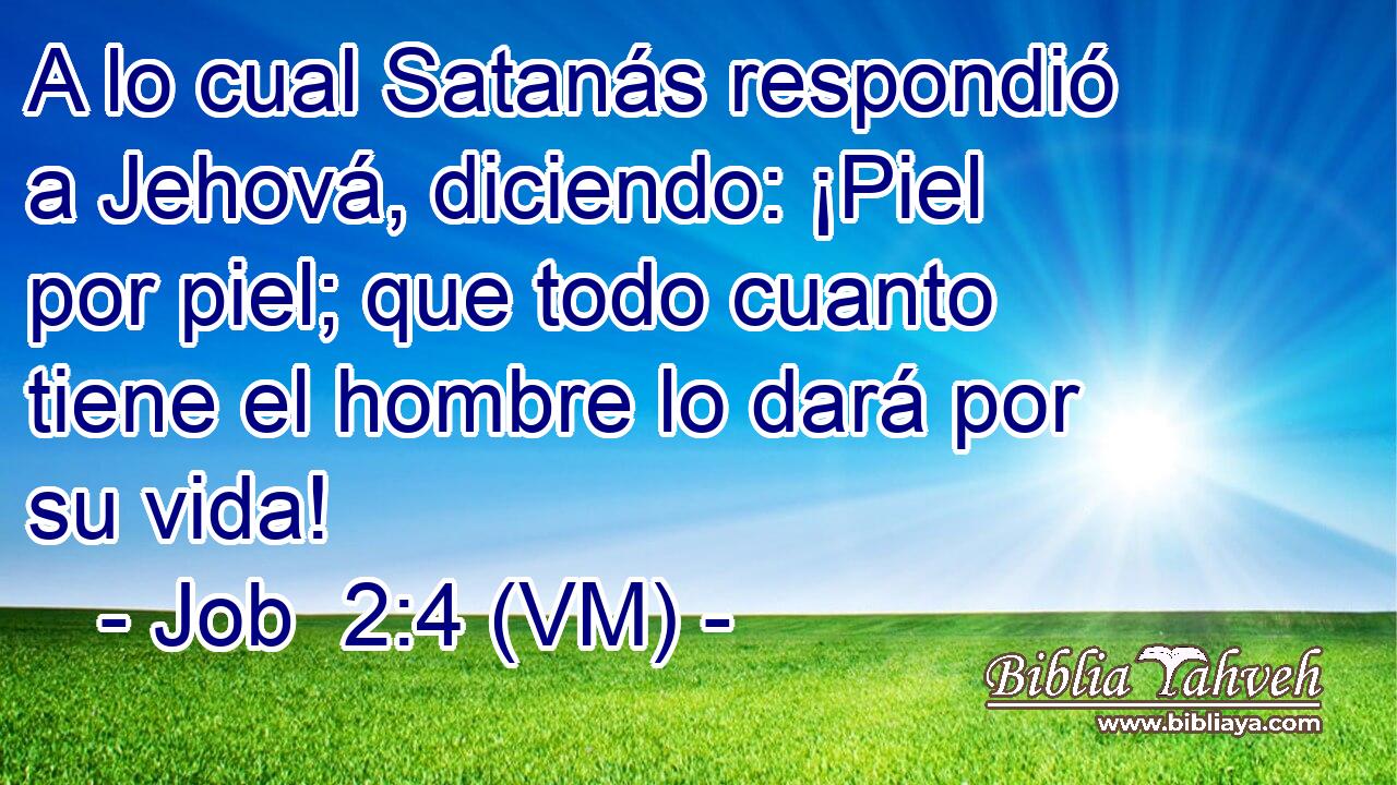  A lo cual Satanás respondió a Jehová, diciendo: ¡Piel por piel; que todo cuanto tiene el hombre lo dará por su vida! 