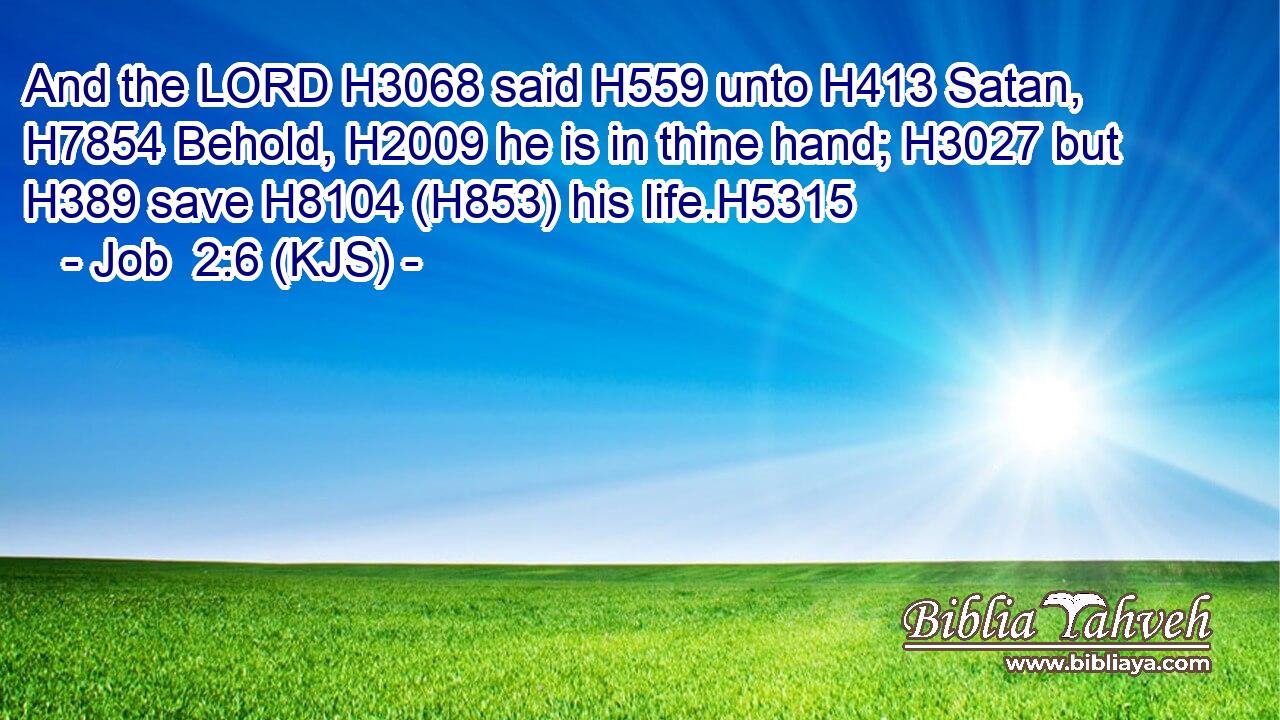 And the LORD H3068 said H559 unto H413 Satan, H7854 Behold, H2009 he is in thine hand; H3027 but H389 save H8104 (H853) his life.H5315