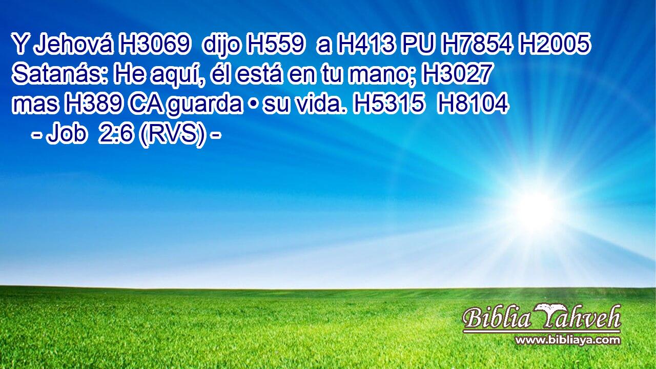 Y Jehová H3069  dijo H559  a H413 PU H7854 H2005 Satanás: He aquí, él está en tu mano; H3027  mas H389 CA guarda • su vida. H5315  H8104 