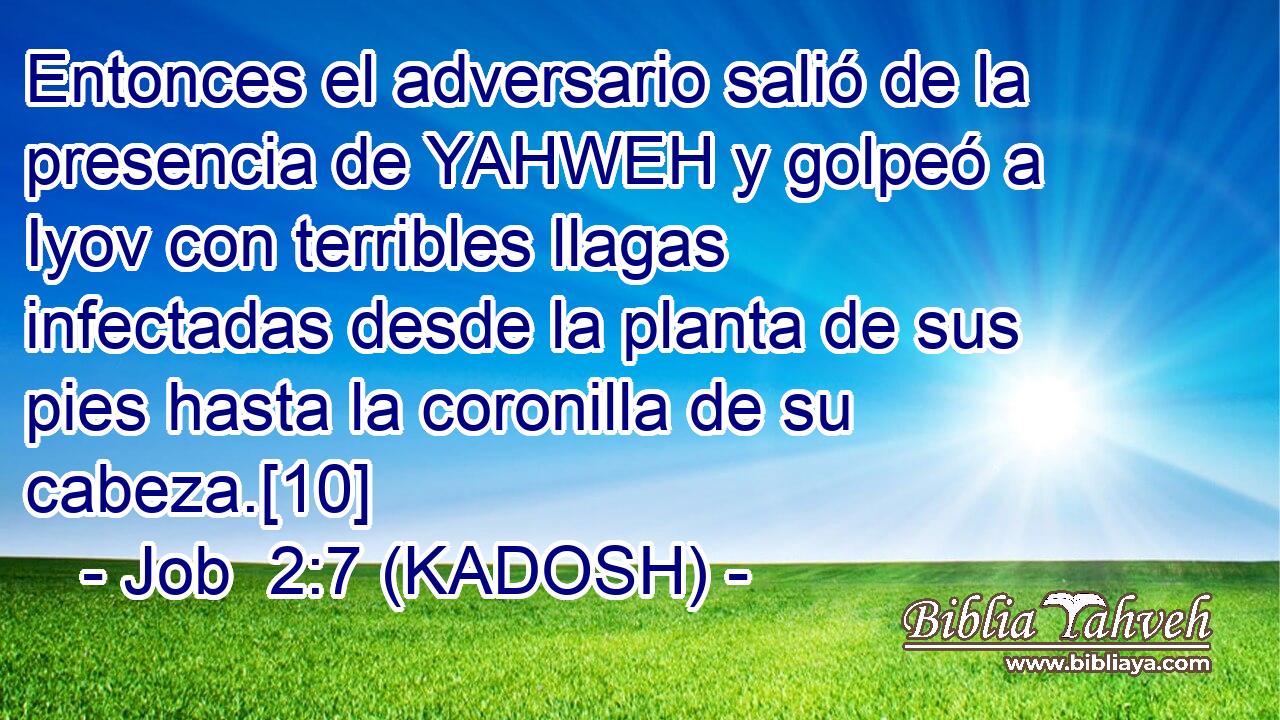  Entonces el adversario salió de la presencia de YAHWEH y golpeó a Iyov con terribles llagas infectadas desde la planta de sus pies hasta la coronilla de su cabeza.[10] 